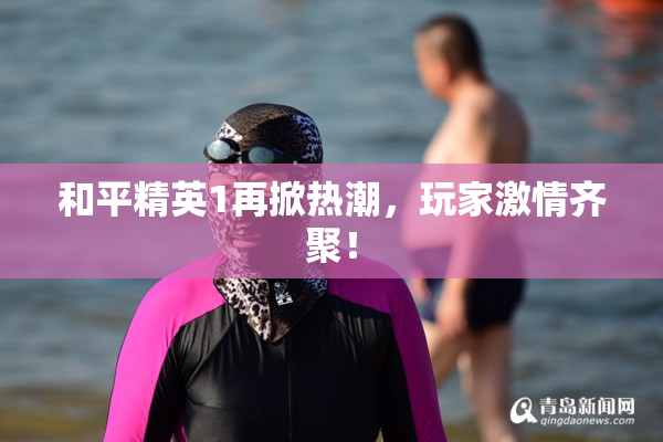 和平精英1再掀热潮，玩家激情齐聚！