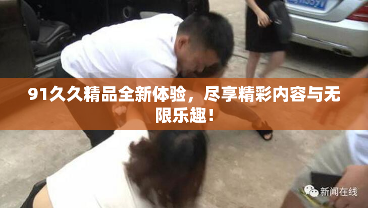 91久久精品全新体验，尽享精彩内容与无限乐趣！