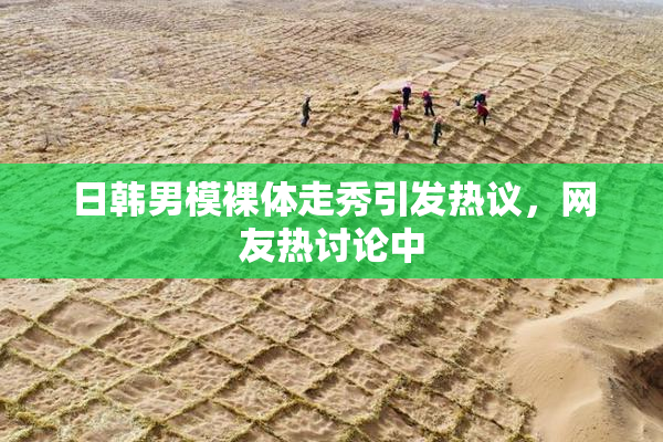 日韩男模裸体走秀引发热议，网友热讨论中