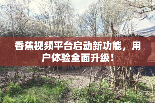 香蕉视频平台启动新功能，用户体验全面升级！