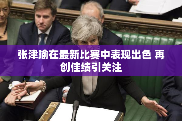 张津瑜在最新比赛中表现出色 再创佳绩引关注
