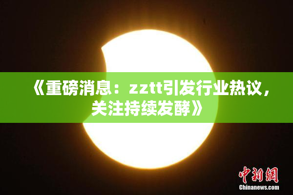 《重磅消息：zztt引发行业热议，关注持续发酵》
