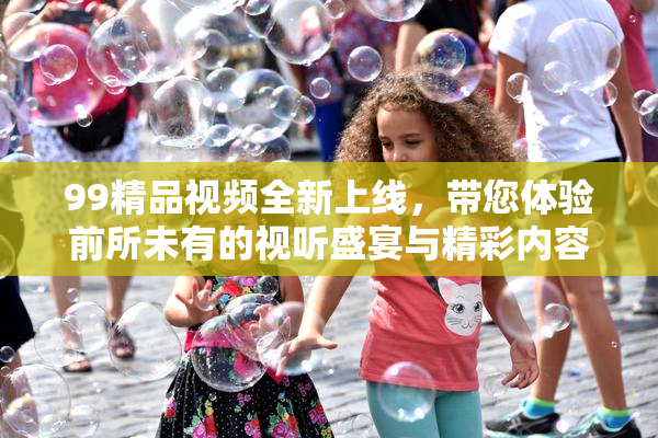 99精品视频全新上线，带您体验前所未有的视听盛宴与精彩内容！