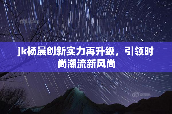 jk杨晨创新实力再升级，引领时尚潮流新风尚