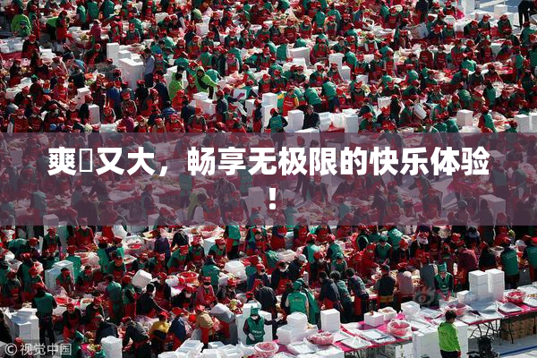 爽擼又大，畅享无极限的快乐体验！