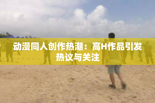 动漫同人创作热潮：高H作品引发热议与关注