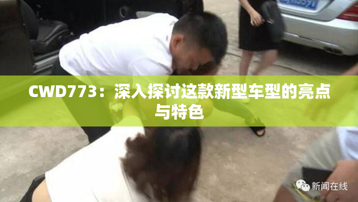 CWD773：深入探讨这款新型车型的亮点与特色
