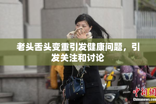 老头舌头变重引发健康问题，引发关注和讨论
