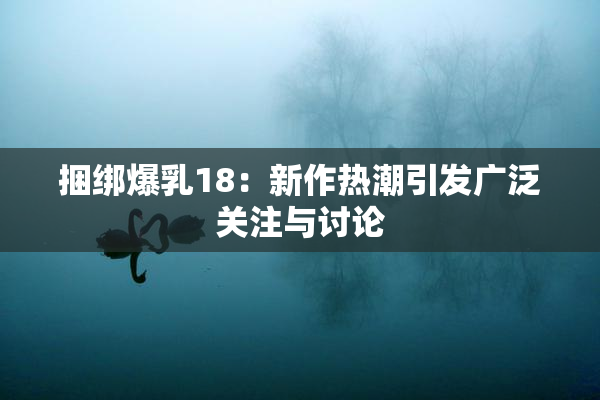捆绑爆乳18：新作热潮引发广泛关注与讨论
