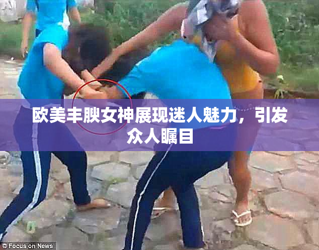 欧美丰腴女神展现迷人魅力，引发众人瞩目