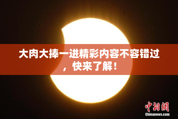 大肉大捧一进精彩内容不容错过，快来了解！