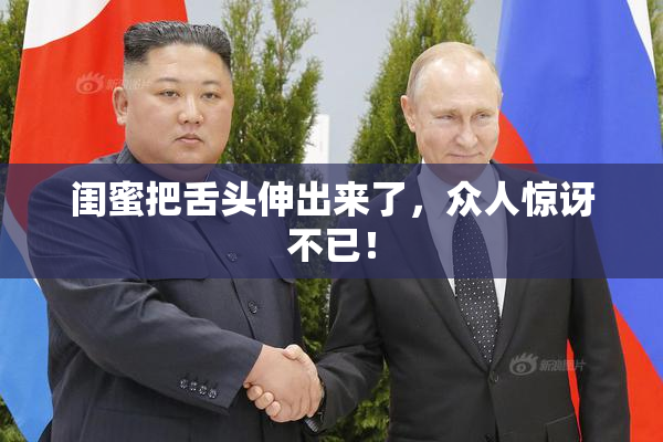 闺蜜把舌头伸出来了，众人惊讶不已！