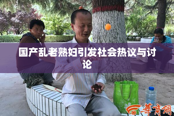 国产乱老熟妇引发社会热议与讨论