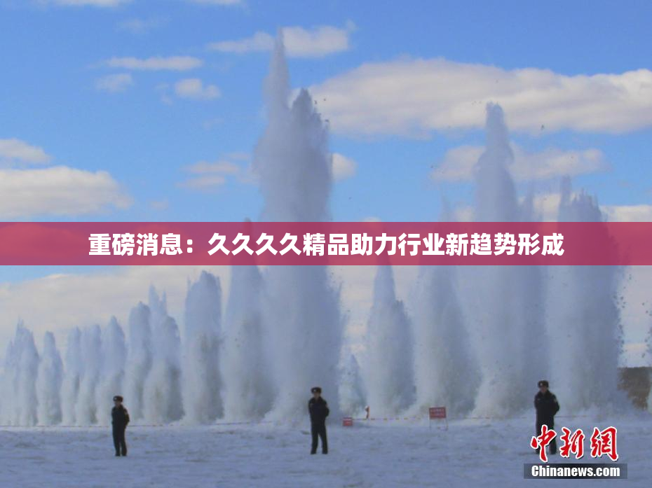重磅消息：久久久久精品助力行业新趋势形成