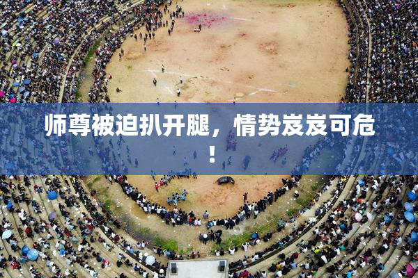师尊被迫扒开腿，情势岌岌可危！