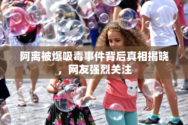 阿离被爆吸毒事件背后真相揭晓，网友强烈关注