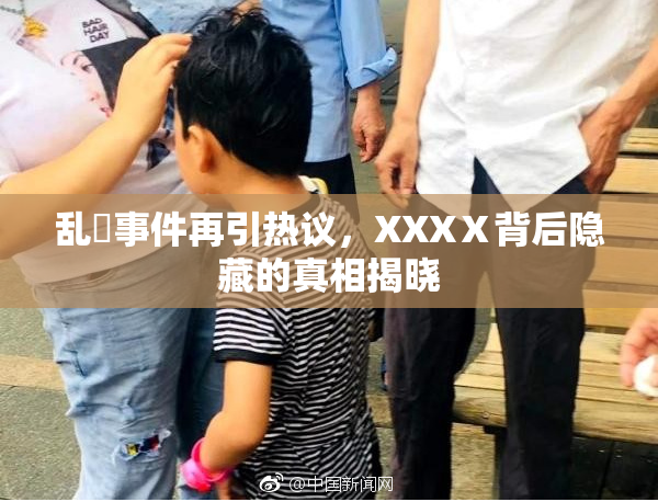 乱婬事件再引热议，XXXⅩ背后隐藏的真相揭晓