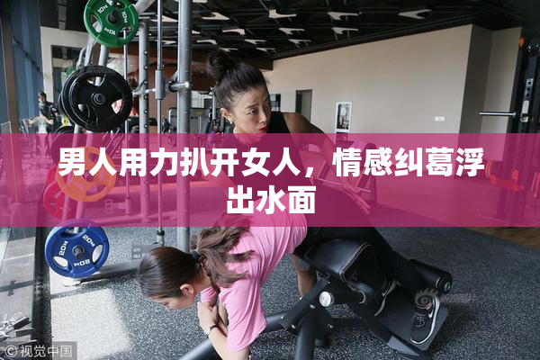 男人用力扒开女人，情感纠葛浮出水面