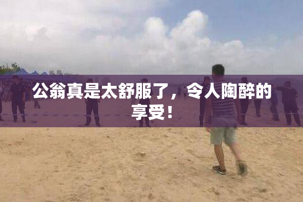 公翁真是太舒服了，令人陶醉的享受！