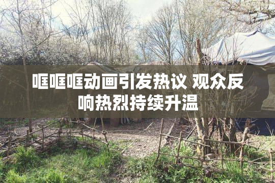 哐哐哐动画引发热议 观众反响热烈持续升温