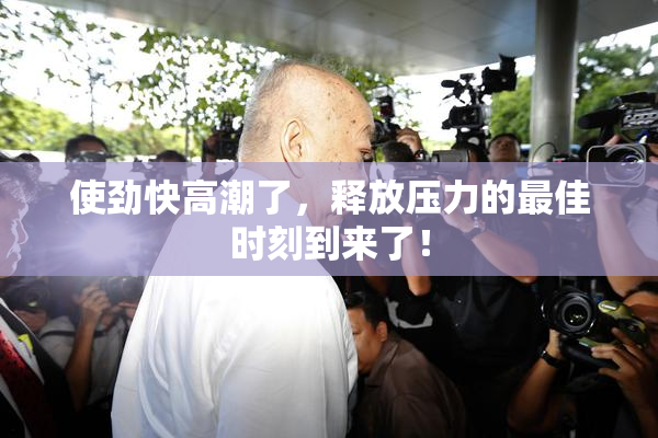 使劲快高潮了，释放压力的最佳时刻到来了！