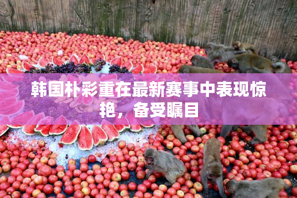 韩国朴彩重在最新赛事中表现惊艳，备受瞩目