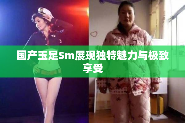 国产玉足Sm展现独特魅力与极致享受