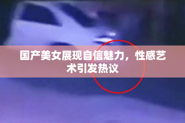国产美女展现自信魅力，性感艺术引发热议