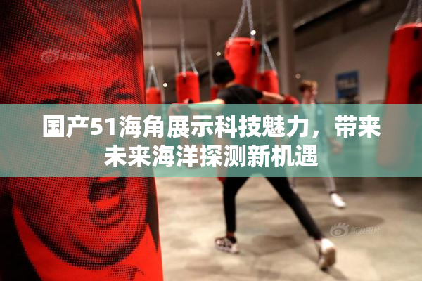 国产51海角展示科技魅力，带来未来海洋探测新机遇