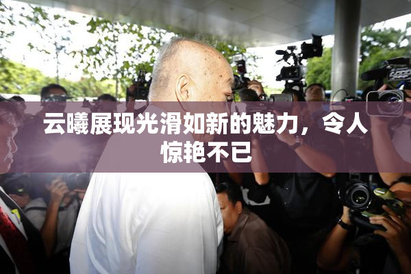 云曦展现光滑如新的魅力，令人惊艳不已