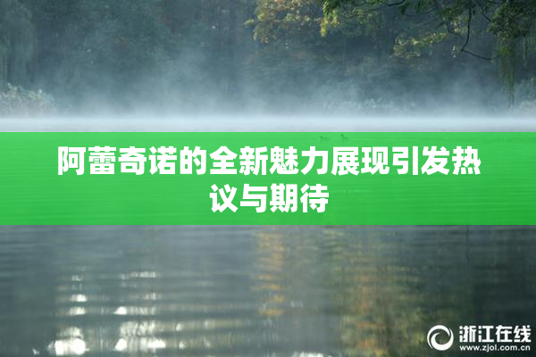 阿蕾奇诺的全新魅力展现引发热议与期待