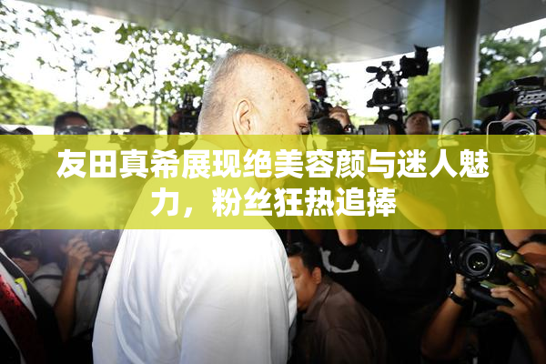 友田真希展现绝美容颜与迷人魅力，粉丝狂热追捧