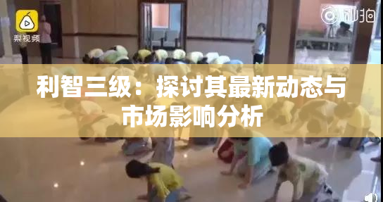 利智三级：探讨其最新动态与市场影响分析