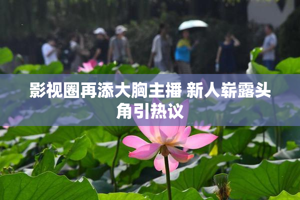 影视圈再添大胸主播 新人崭露头角引热议