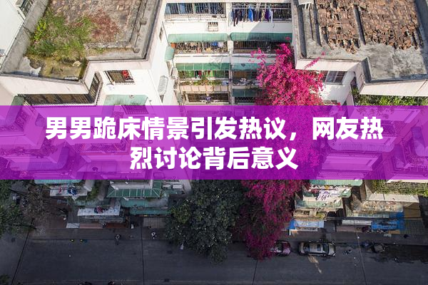 男男跪床情景引发热议，网友热烈讨论背后意义