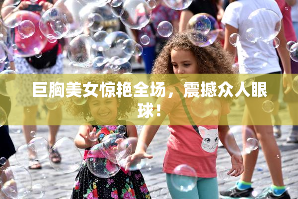 巨胸美女惊艳全场，震撼众人眼球！