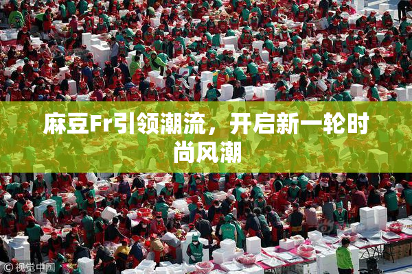 麻豆Fr引领潮流，开启新一轮时尚风潮