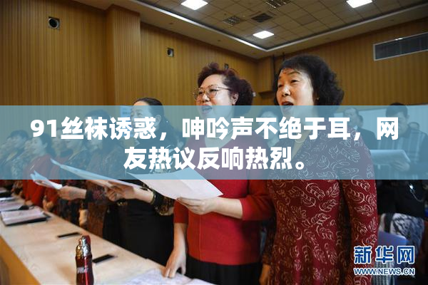 91丝袜诱惑，呻吟声不绝于耳，网友热议反响热烈。