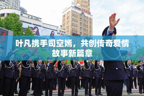 叶凡携手司空嫣，共创传奇爱情故事新篇章