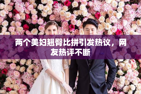 两个美妇翘臀比拼引发热议，网友热评不断
