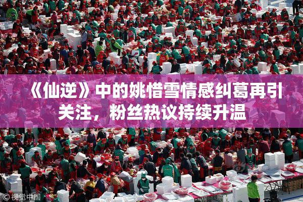 《仙逆》中的姚惜雪情感纠葛再引关注，粉丝热议持续升温