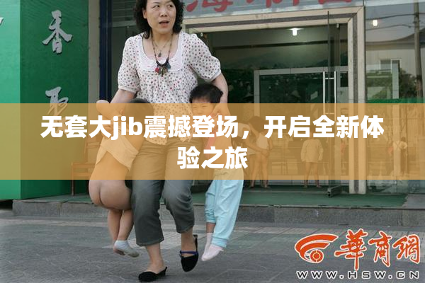 无套大jib震撼登场，开启全新体验之旅
