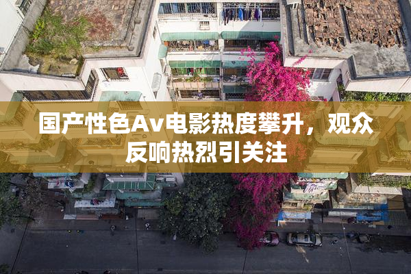 国产性色Av电影热度攀升，观众反响热烈引关注