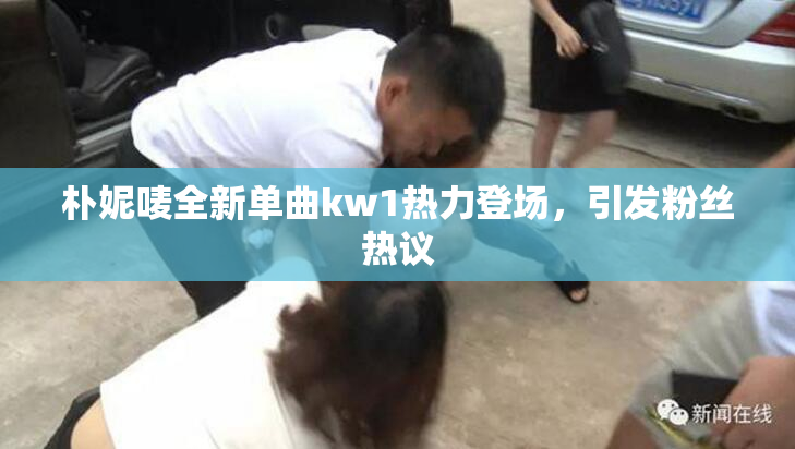 朴妮唛全新单曲kw1热力登场，引发粉丝热议