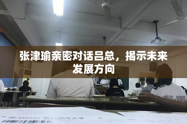 张津瑜亲密对话吕总，揭示未来发展方向