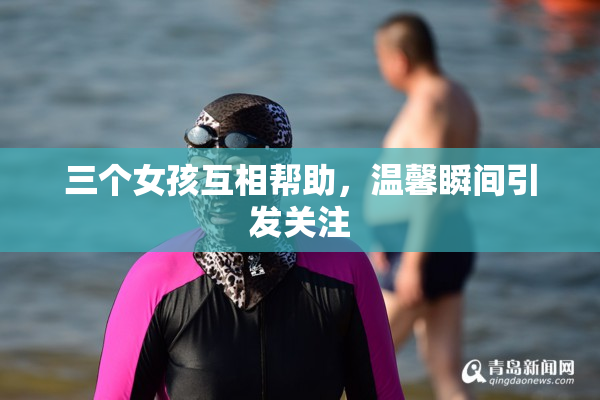 三个女孩互相帮助，温馨瞬间引发关注