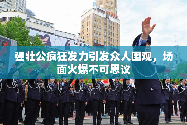 强壮公疯狂发力引发众人围观，场面火爆不可思议