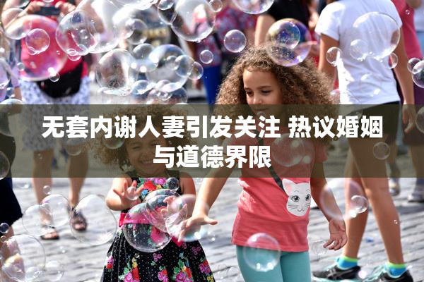 无套内谢人妻引发关注 热议婚姻与道德界限