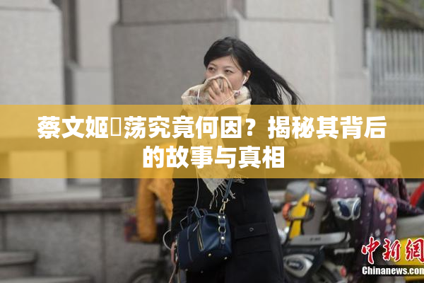 蔡文姬婬荡究竟何因？揭秘其背后的故事与真相