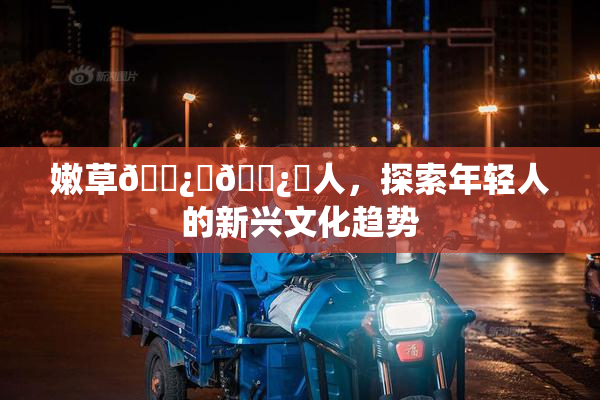 嫩草🌿‌🌿‌人，探索年轻人的新兴文化趋势
